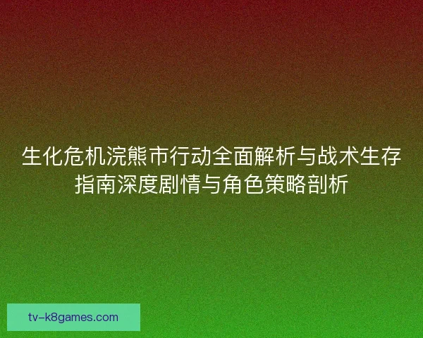 生化危机浣熊市行动全面解析与战术生存指南深度剧情与角色策略剖析