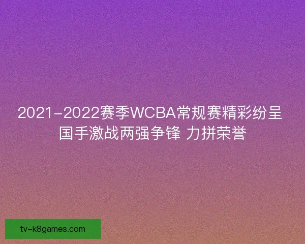 2021-2022赛季WCBA常规赛精彩纷呈 国手激战两强争锋 力拼荣誉