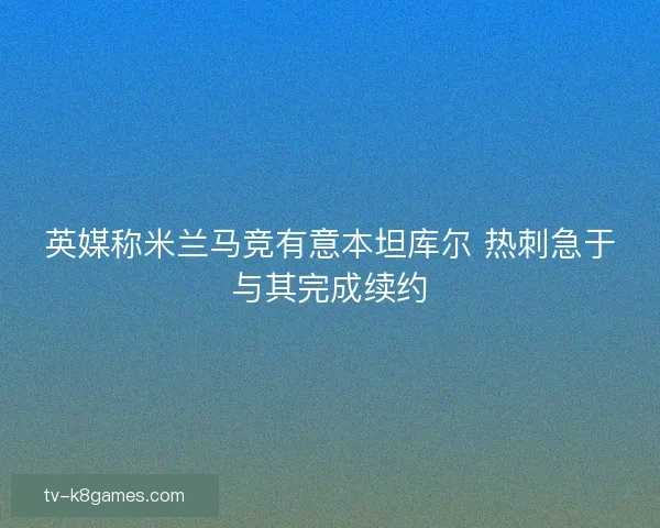英媒称米兰马竞有意本坦库尔 热刺急于与其完成续约
