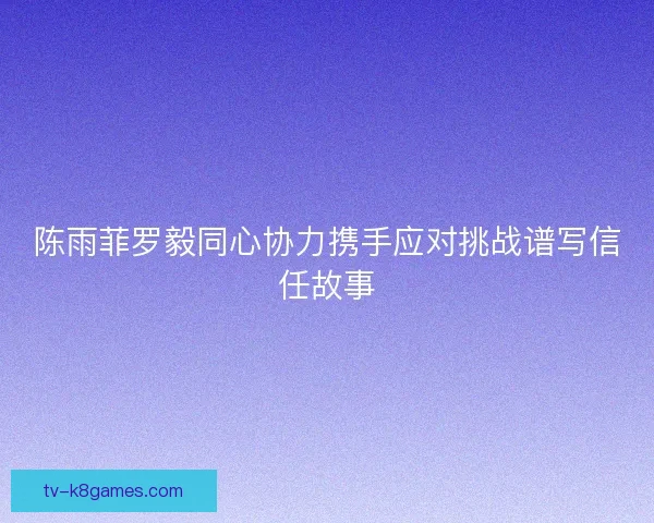 陈雨菲罗毅同心协力携手应对挑战谱写信任故事
