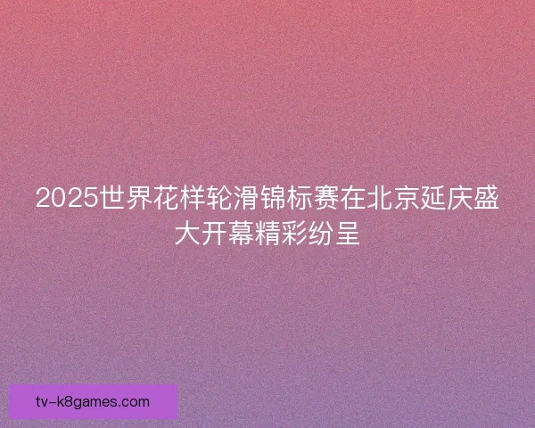 2025世界花样轮滑锦标赛在北京延庆盛大开幕精彩纷呈