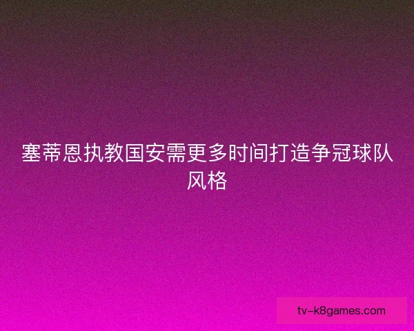 塞蒂恩执教国安需更多时间打造争冠球队风格