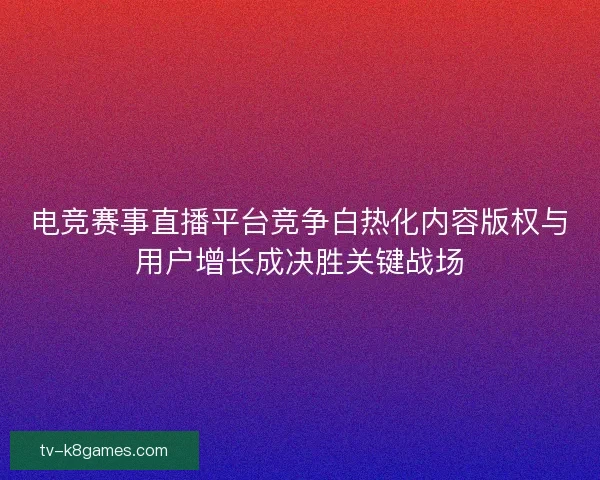 电竞赛事直播平台竞争白热化内容版权与用户增长成决胜关键战场