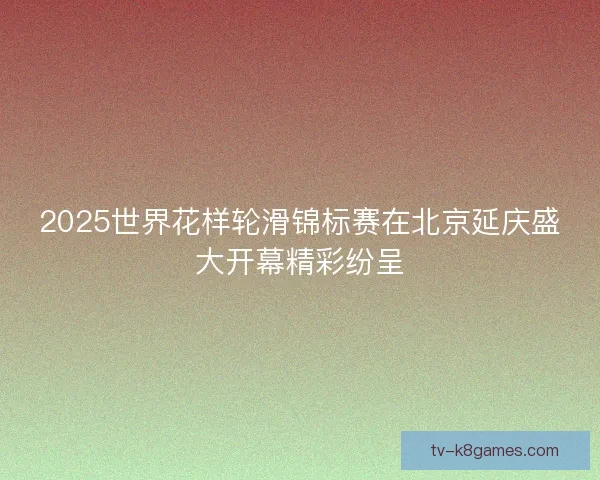 2025世界花样轮滑锦标赛在北京延庆盛大开幕精彩纷呈