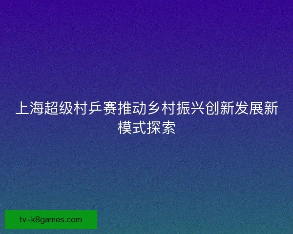 上海超级村乒赛推动乡村振兴创新发展新模式探索