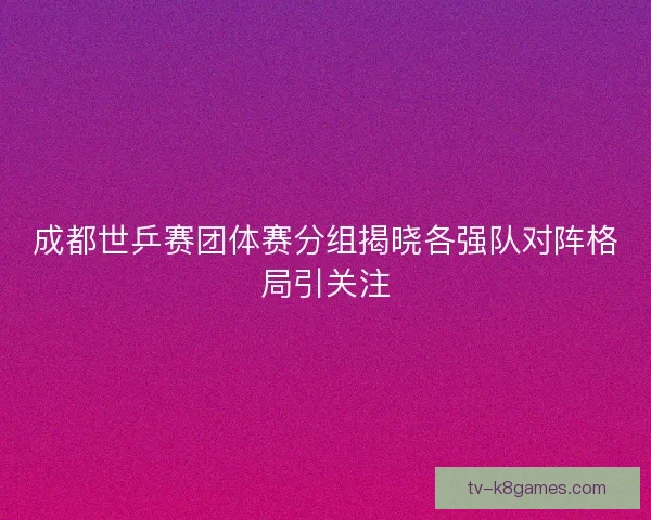 成都世乒赛团体赛分组揭晓各强队对阵格局引关注 成都世乒赛团体赛分组揭晓各强队对阵格局引关注