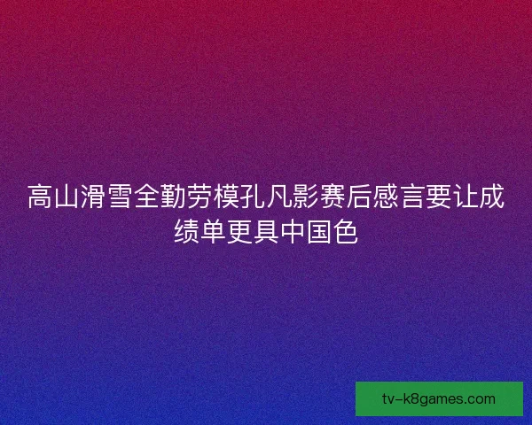 高山滑雪全勤劳模孔凡影赛后感言要让成绩单更具中国色 高山滑雪全勤劳模孔凡影赛后感言要让成绩单更具中国色