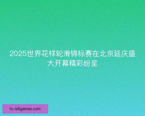 2025世界花样轮滑锦标赛在北京延庆盛大开幕精彩纷呈 2025世界花样轮滑锦标赛在北京延庆盛大开幕精彩纷呈