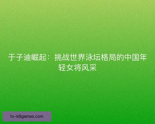 于子迪崛起:挑战世界泳坛格局的中国年轻女将风采 于子迪崛起:挑战世界泳坛格局的中国年轻女将风采