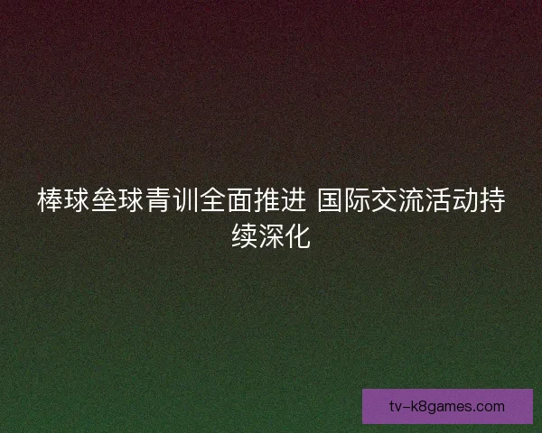 棒球垒球青训全面推进 国际交流活动持续深化 棒球垒球青训全面推进 国际交流活动持续深化
