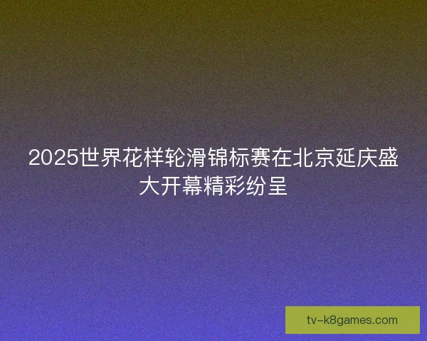 2025世界花样轮滑锦标赛在北京延庆盛大开幕精彩纷呈 2025世界花样轮滑锦标赛在北京延庆盛大开幕精彩纷呈