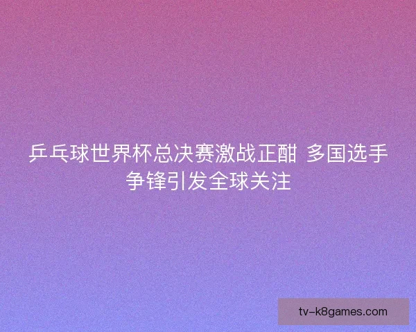 乒乓球世界杯总决赛激战正酣 多国选手争锋引发全球关注 乒乓球世界杯总决赛激战正酣 多国选手争锋引发全球关注
