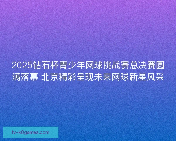 2025钻石杯青少年网球挑战赛总决赛圆满落幕 北京精彩呈现未来网球新星风采 2025钻石杯青少年网球挑战赛总决赛圆满落幕 北京精彩呈现未来网球新星风采