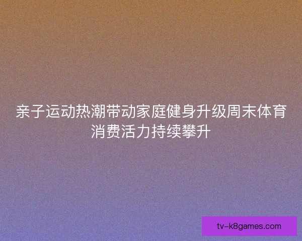 亲子运动热潮带动家庭健身升级周末体育消费活力持续攀升