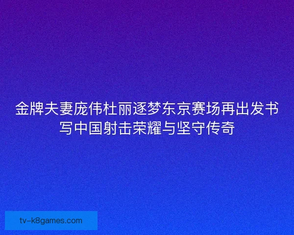 金牌夫妻庞伟杜丽逐梦东京赛场再出发书写中国射击荣耀与坚守传奇