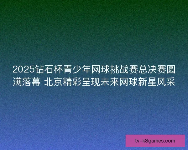 2025钻石杯青少年网球挑战赛总决赛圆满落幕 北京精彩呈现未来网球新星风采