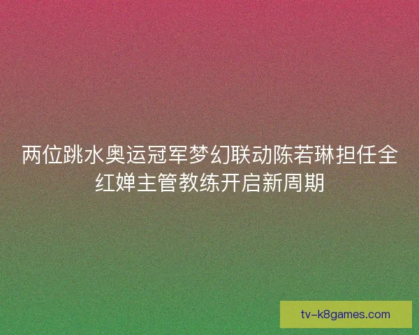 两位跳水奥运冠军梦幻联动陈若琳担任全红婵主管教练开启新周期