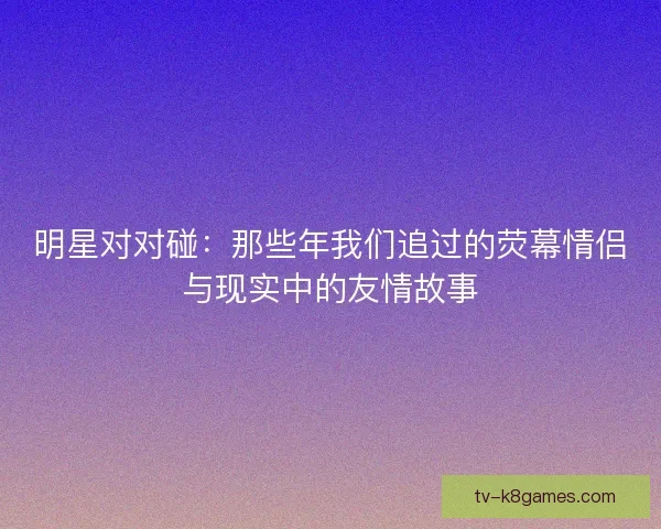 明星对对碰：那些年我们追过的荧幕情侣与现实中的友情故事