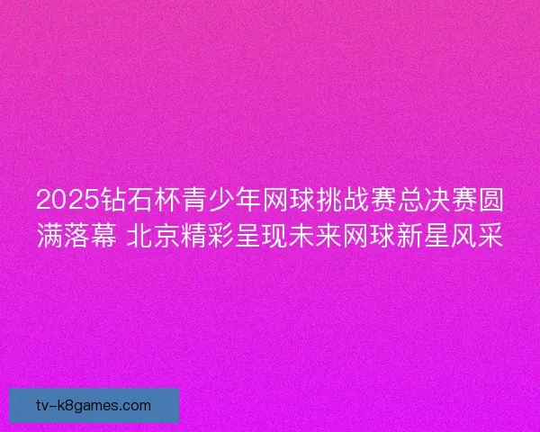 2025钻石杯青少年网球挑战赛总决赛圆满落幕 北京精彩呈现未来网球新星风采